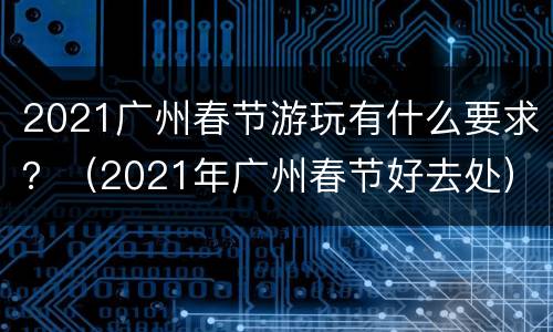 2021广州春节游玩有什么要求？（2021年广州春节好去处）