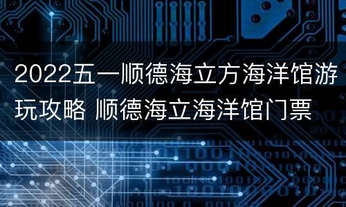 2022五一顺德海立方海洋馆游玩攻略 顺德海立海洋馆门票