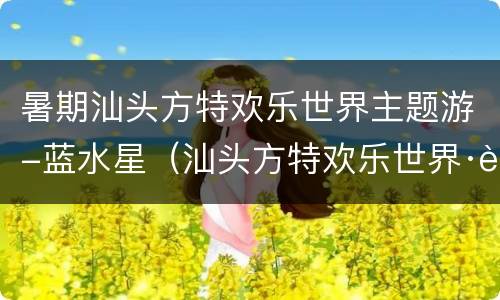 暑期汕头方特欢乐世界主题游-蓝水星（汕头方特欢乐世界·蓝水星主题公园官网）