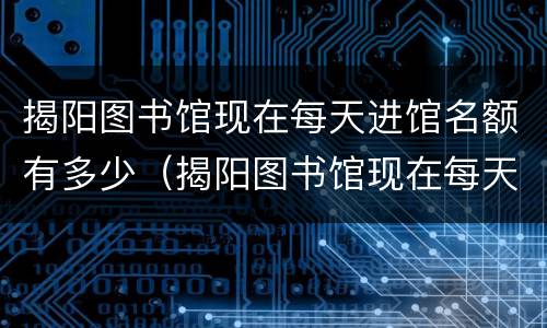 揭阳图书馆现在每天进馆名额有多少（揭阳图书馆现在每天进馆名额有多少）