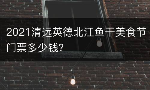 2021清远英德北江鱼干美食节门票多少钱？