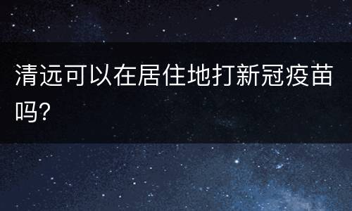 清远可以在居住地打新冠疫苗吗？