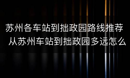 苏州各车站到拙政园路线推荐 从苏州车站到拙政园多远怎么走?