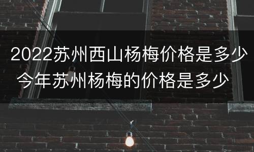 2022苏州西山杨梅价格是多少 今年苏州杨梅的价格是多少