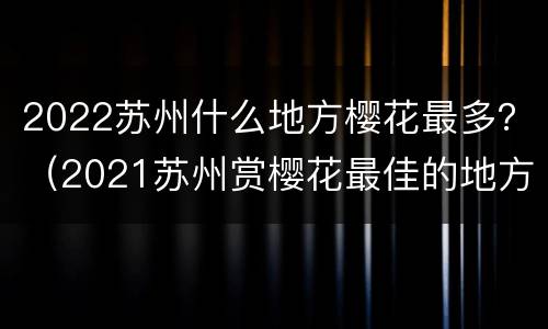 2022苏州什么地方樱花最多？（2021苏州赏樱花最佳的地方）