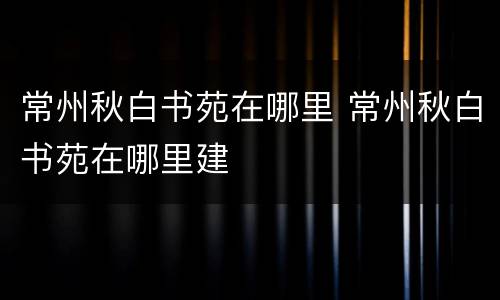 常州秋白书苑在哪里 常州秋白书苑在哪里建