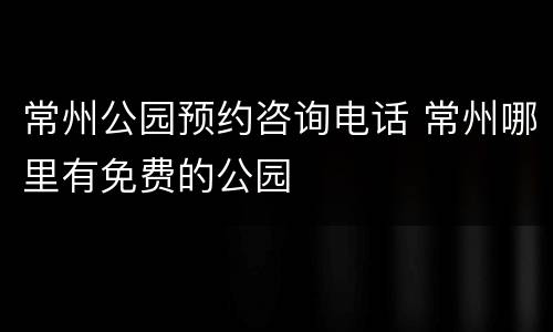 常州公园预约咨询电话 常州哪里有免费的公园