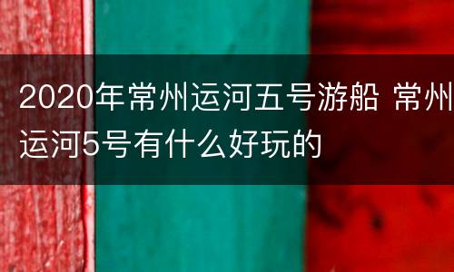 2020年常州运河五号游船 常州运河5号有什么好玩的