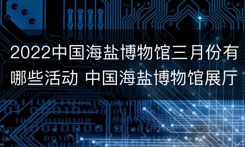 2022中国海盐博物馆三月份有哪些活动 中国海盐博物馆展厅