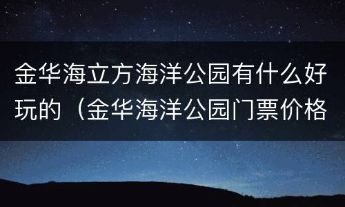 金华海立方海洋公园有什么好玩的（金华海洋公园门票价格地址）