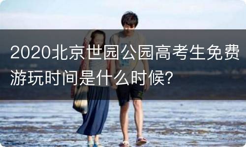2020北京世园公园高考生免费游玩时间是什么时候？