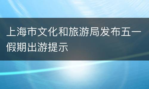 上海市文化和旅游局发布五一假期出游提示