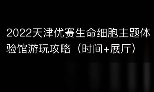 2022天津优赛生命细胞主题体验馆游玩攻略（时间+展厅）