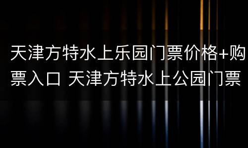 天津方特水上乐园门票价格+购票入口 天津方特水上公园门票