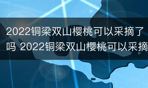 2022铜梁双山樱桃可以采摘了吗 2022铜梁双山樱桃可以采摘了吗现在