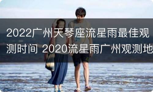 2022广州天琴座流星雨最佳观测时间 2020流星雨广州观测地点
