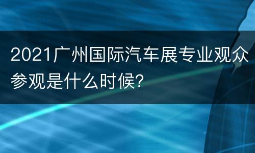 2021广州国际汽车展专业观众参观是什么时候？