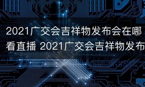 2021广交会吉祥物发布会在哪看直播 2021广交会吉祥物发布会在哪看直播回放