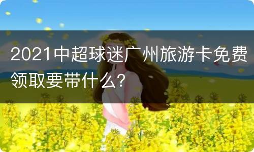 2021中超球迷广州旅游卡免费领取要带什么？