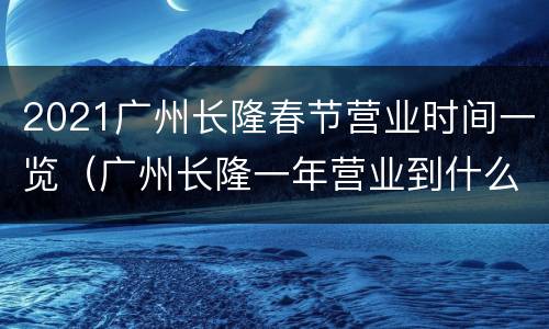 2021广州长隆春节营业时间一览（广州长隆一年营业到什么时候）