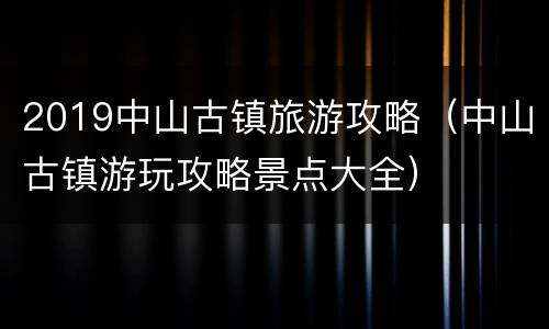 2019中山古镇旅游攻略（中山古镇游玩攻略景点大全）