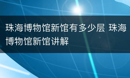 珠海博物馆新馆有多少层 珠海博物馆新馆讲解