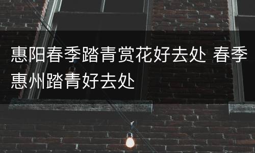 惠阳春季踏青赏花好去处 春季惠州踏青好去处