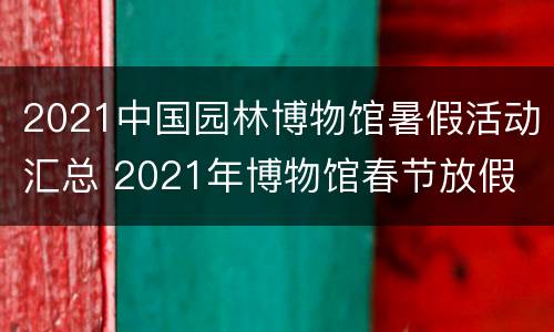 2021中国园林博物馆暑假活动汇总 2021年博物馆春节放假