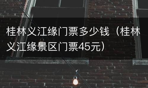 桂林义江缘门票多少钱（桂林义江缘景区门票45元）