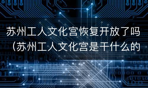 苏州工人文化宫恢复开放了吗（苏州工人文化宫是干什么的）