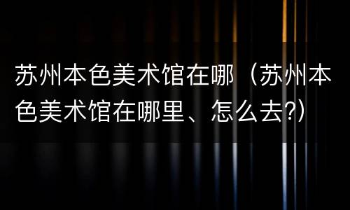 苏州本色美术馆在哪（苏州本色美术馆在哪里、怎么去?）