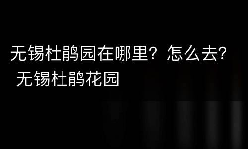 无锡杜鹃园在哪里？怎么去？ 无锡杜鹃花园