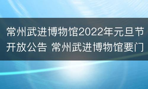 常州武进博物馆2022年元旦节开放公告 常州武进博物馆要门票吗