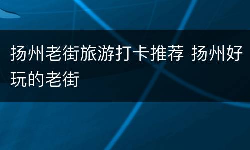 扬州老街旅游打卡推荐 扬州好玩的老街