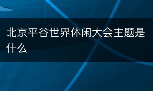 北京平谷世界休闲大会主题是什么