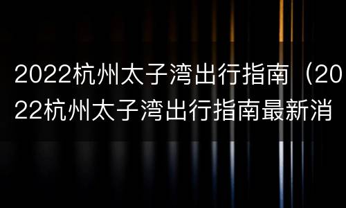 2022杭州太子湾出行指南（2022杭州太子湾出行指南最新消息）