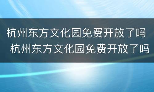 杭州东方文化园免费开放了吗 杭州东方文化园免费开放了吗今天