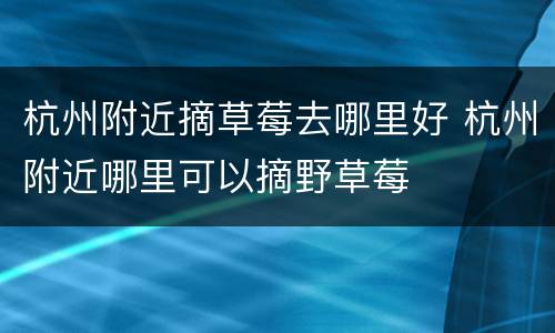 杭州附近摘草莓去哪里好 杭州附近哪里可以摘野草莓