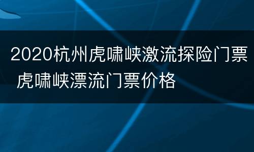 2020杭州虎啸峡激流探险门票 虎啸峡漂流门票价格