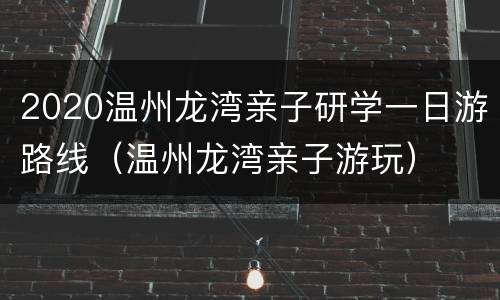 2020温州龙湾亲子研学一日游路线（温州龙湾亲子游玩）