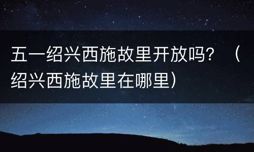 五一绍兴西施故里开放吗？（绍兴西施故里在哪里）