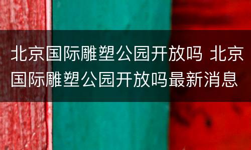 北京国际雕塑公园开放吗 北京国际雕塑公园开放吗最新消息