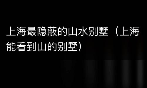 上海最隐蔽的山水别墅（上海能看到山的别墅）