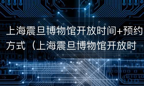 上海震旦博物馆开放时间+预约方式（上海震旦博物馆开放时间 预约方式有几种）
