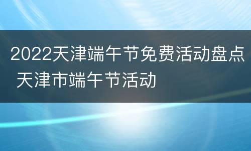 2022天津端午节免费活动盘点 天津市端午节活动