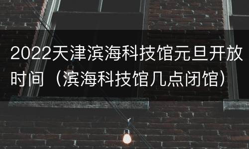 2022天津滨海科技馆元旦开放时间（滨海科技馆几点闭馆）