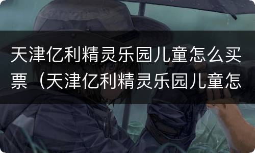 天津亿利精灵乐园儿童怎么买票（天津亿利精灵乐园儿童怎么买票的）