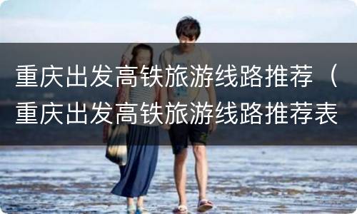 重庆出发高铁旅游线路推荐（重庆出发高铁旅游线路推荐表）