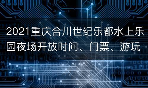 2021重庆合川世纪乐都水上乐园夜场开放时间、门票、游玩攻略