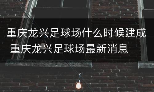 重庆龙兴足球场什么时候建成 重庆龙兴足球场最新消息